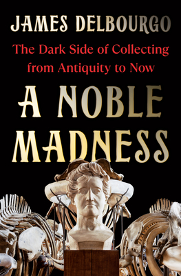 A Noble Madness: The Dark Side of Collecting from Antiquity to Now By James Delbourgo Cover Image